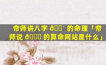 帝师讲八字 🐴 的命理「帝师说 🐝 的算命网站是什么」